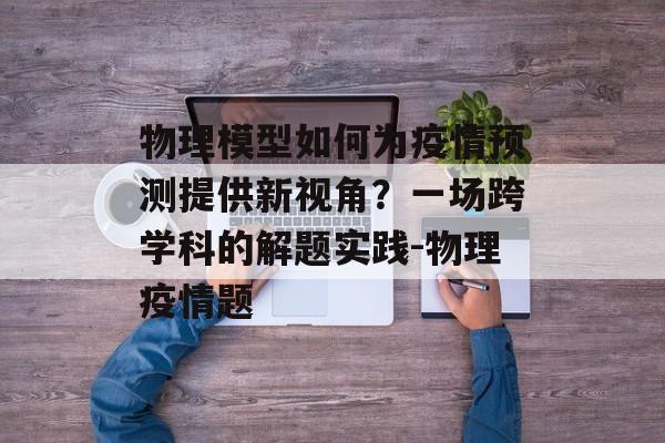 物理模型如何为疫情预测提供新视角？一场跨学科的解题实践-物理疫情题