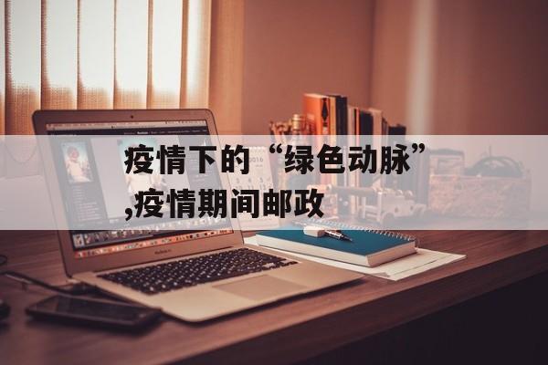疫情下的“绿色动脉”,疫情期间邮政