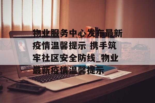 物业服务中心发布最新疫情温馨提示 携手筑牢社区安全防线_物业最新疫情温馨提示