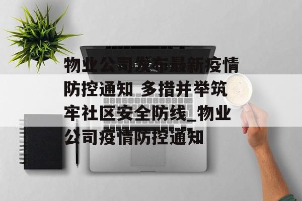 物业公司发布最新疫情防控通知 多措并举筑牢社区安全防线_物业公司疫情防控通知