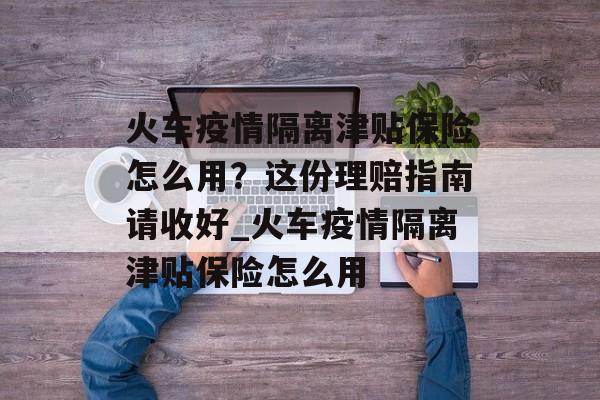 火车疫情隔离津贴保险怎么用？这份理赔指南请收好_火车疫情隔离津贴保险怎么用