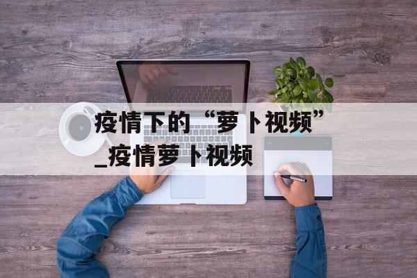 疫情下的“萝卜视频”_疫情萝卜视频