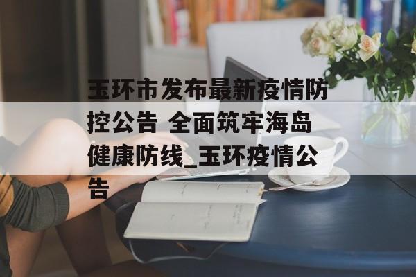 玉环市发布最新疫情防控公告 全面筑牢海岛健康防线_玉环疫情公告