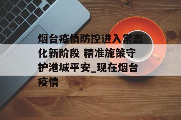 烟台疫情防控进入常态化新阶段 精准施策守护港城平安_现在烟台疫情