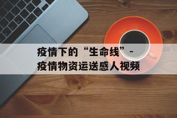 疫情下的“生命线”-疫情物资运送感人视频