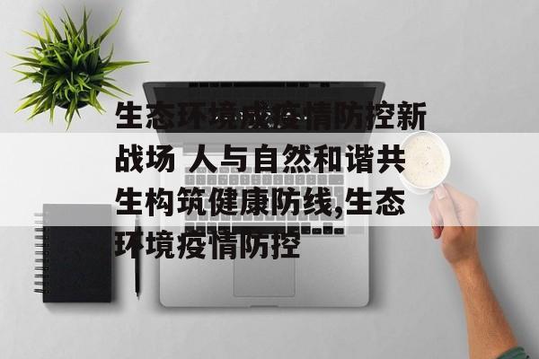 生态环境成疫情防控新战场 人与自然和谐共生构筑健康防线,生态环境疫情防控