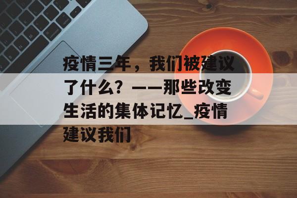 疫情三年，我们被建议了什么？——那些改变生活的集体记忆_疫情建议我们