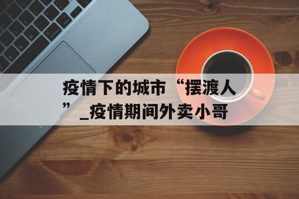 疫情下的城市“摆渡人”_疫情期间外卖小哥