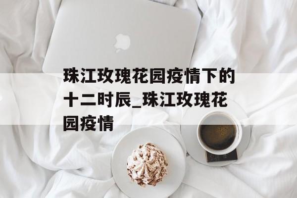 珠江玫瑰花园疫情下的十二时辰_珠江玫瑰花园疫情