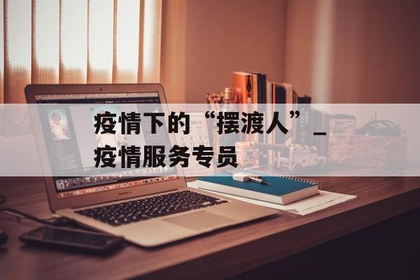 疫情下的“摆渡人”_疫情服务专员