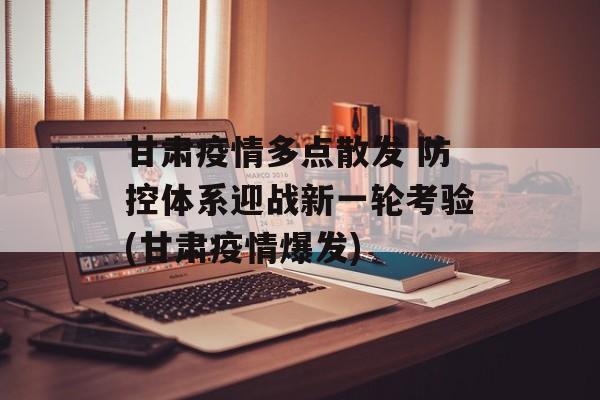 甘肃疫情多点散发 防控体系迎战新一轮考验(甘肃疫情爆发)