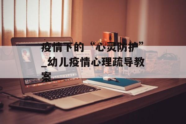 疫情下的“心灵防护”_幼儿疫情心理疏导教案