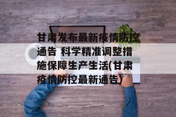 甘肃发布最新疫情防控通告 科学精准调整措施保障生产生活(甘肃疫情防控最新通告)