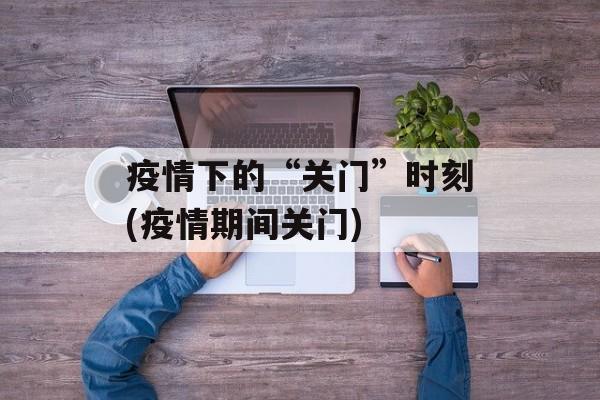 疫情下的“关门”时刻(疫情期间关门)