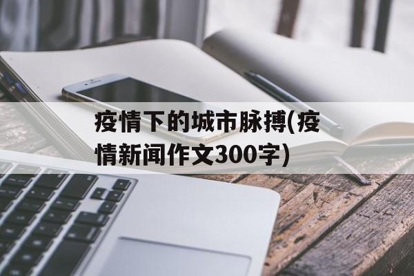 疫情下的城市脉搏(疫情新闻作文300字)