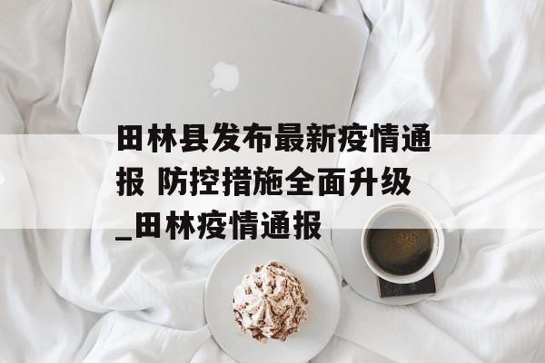 田林县发布最新疫情通报 防控措施全面升级_田林疫情通报