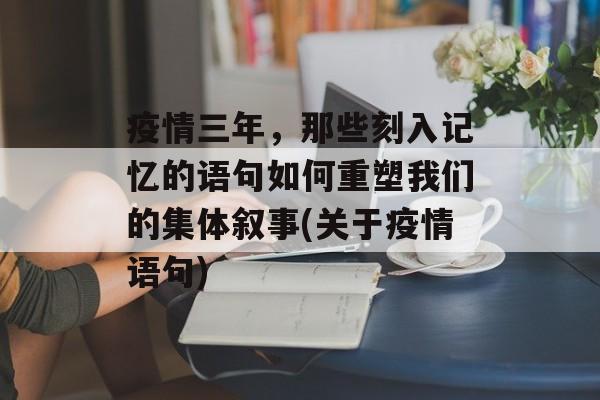 疫情三年，那些刻入记忆的语句如何重塑我们的集体叙事(关于疫情语句)