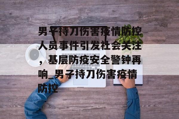 男子持刀伤害疫情防控人员事件引发社会关注，基层防疫安全警钟再响_男子持刀伤害疫情防控