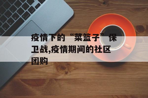 疫情下的“菜篮子”保卫战,疫情期间的社区团购