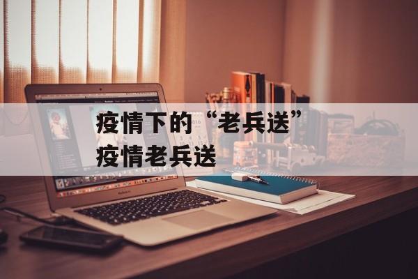 疫情下的“老兵送” 疫情老兵送