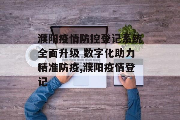 濮阳疫情防控登记系统全面升级 数字化助力精准防疫,濮阳疫情登记