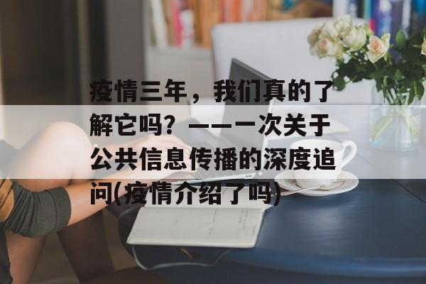疫情三年，我们真的了解它吗？——一次关于公共信息传播的深度追问(疫情介绍了吗)