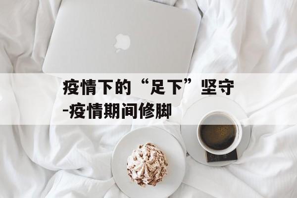 疫情下的“足下”坚守-疫情期间修脚