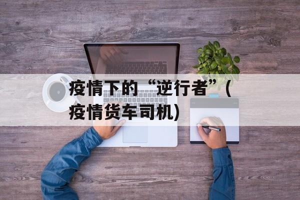 疫情下的“逆行者”(疫情货车司机)
