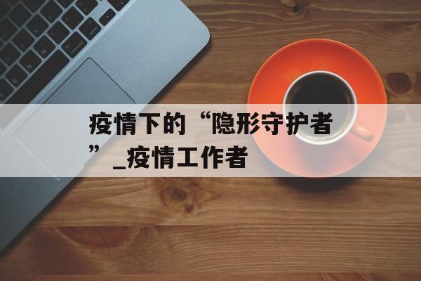 疫情下的“隐形守护者”_疫情工作者