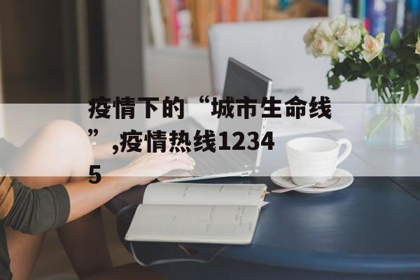 疫情下的“城市生命线”,疫情热线12345