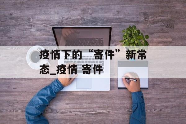 疫情下的“寄件”新常态_疫情 寄件
