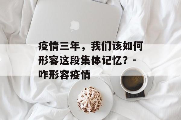 疫情三年，我们该如何形容这段集体记忆？-咋形容疫情