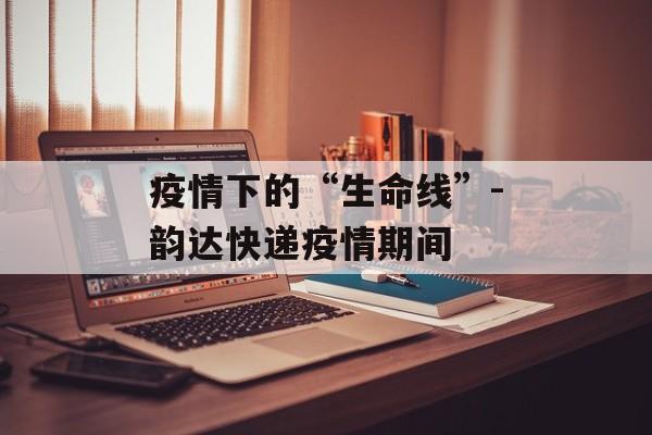 疫情下的“生命线”-韵达快递疫情期间