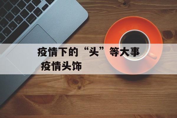 疫情下的“头”等大事 疫情头饰